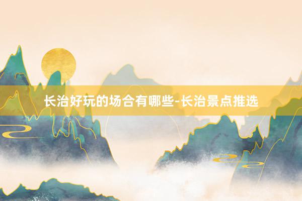 长治好玩的场合有哪些-长治景点推选
